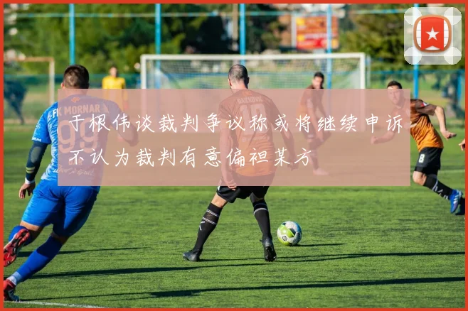 于根伟谈裁判争议称或将继续申诉不认为裁判有意偏袒某方