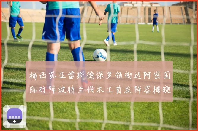 梅西苏亚雷斯德保罗领衔迈阿密国际对阵波特兰伐木工首发阵容揭晓
