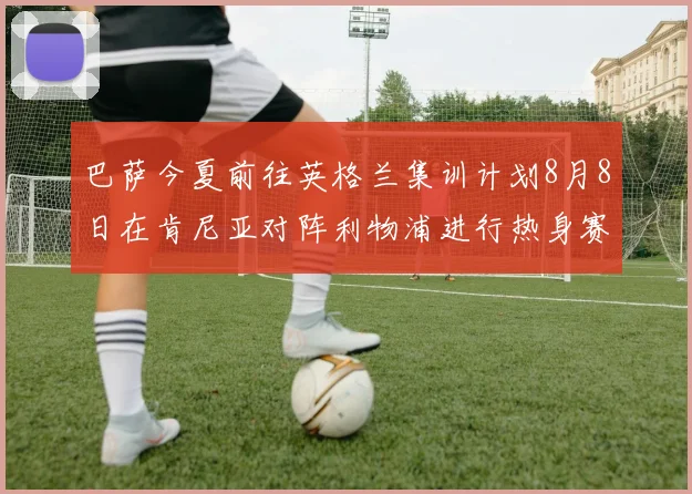 巴萨今夏前往英格兰集训计划8月8日在肯尼亚对阵利物浦进行热身赛
