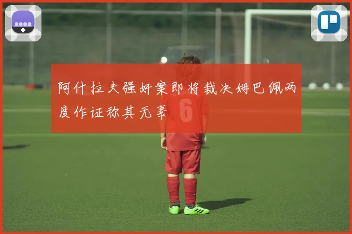 阿什拉夫强奸案即将裁决姆巴佩两度作证称其无辜