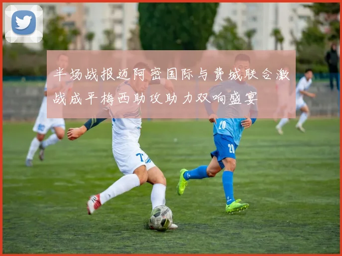 半场战报迈阿密国际与费城联合激战成平梅西助攻助力双响盛宴