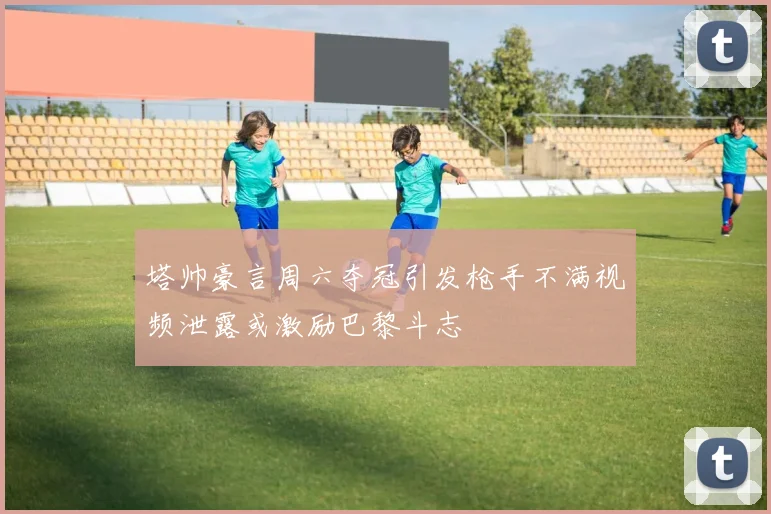 塔帅豪言周六夺冠引发枪手不满视频泄露或激励巴黎斗志