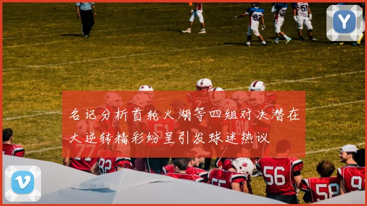 名记分析首轮火湖等四组对决潜在大逆转精彩纷呈引发球迷热议