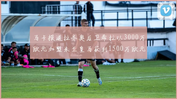 马卡报道拉齐奥后卫希拉以3000万欧元加盟米兰皇马获利1500万欧元