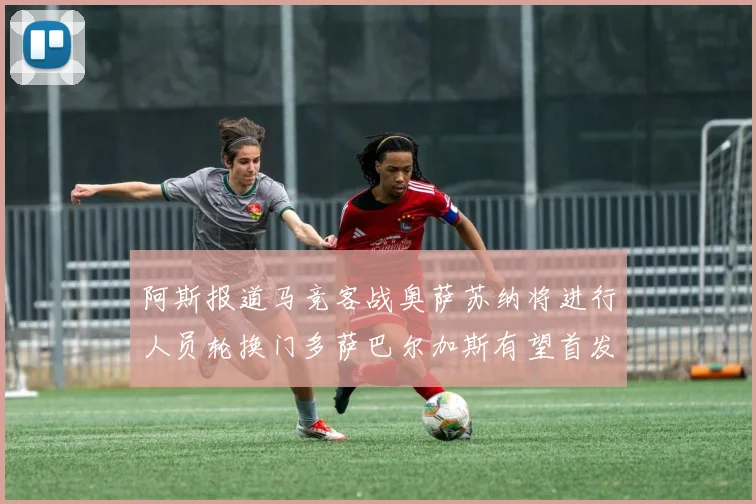 阿斯报道马竞客战奥萨苏纳将进行人员轮换门多萨巴尔加斯有望首发出场