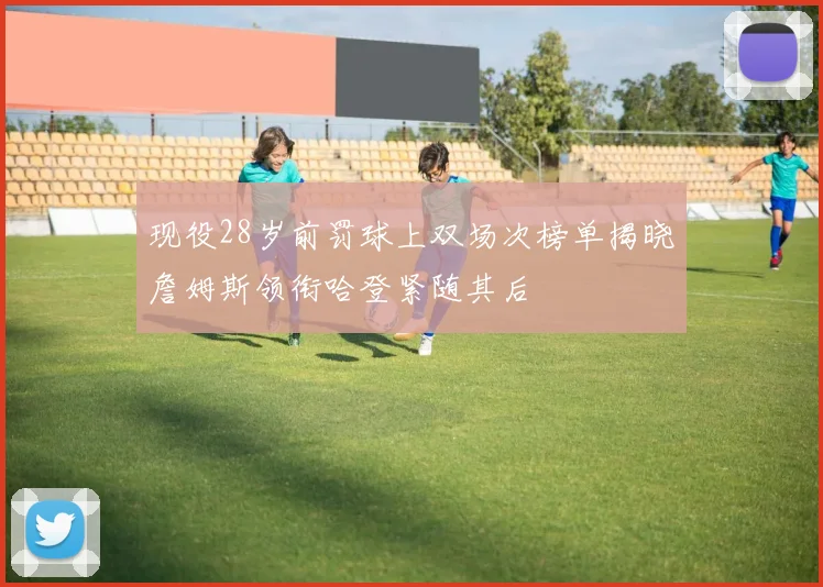 现役28岁前罚球上双场次榜单揭晓詹姆斯领衔哈登紧随其后