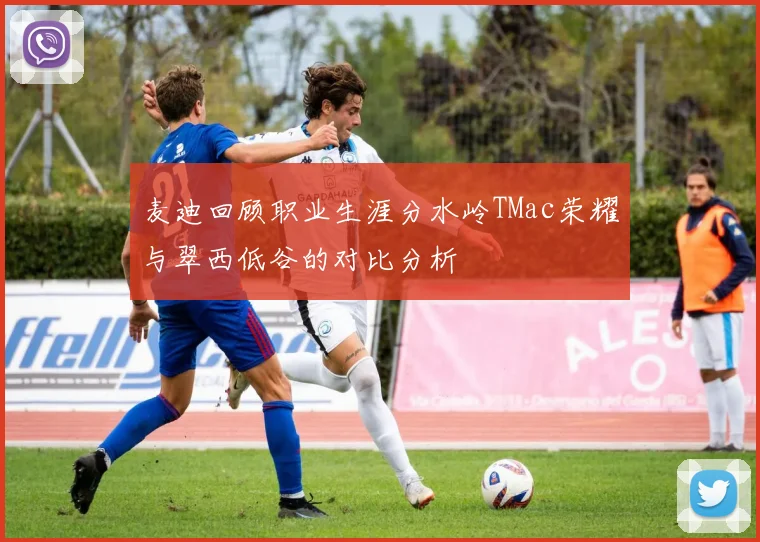 麦迪回顾职业生涯分水岭TMac荣耀与翠西低谷的对比分析
