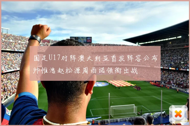 国足U17对阵澳大利亚首发阵容公布帅惟浩赵松源周雨诺领衔出战