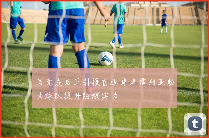 马竞左后卫引援首选库库雷利亚助力球队提升防线实力