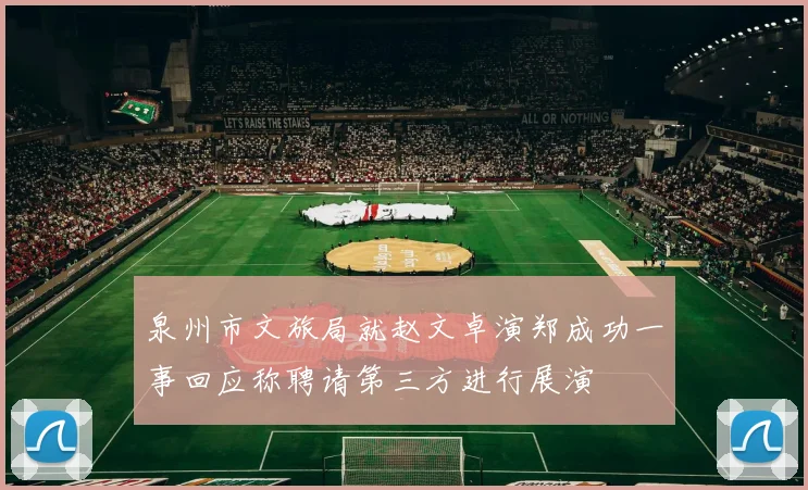 泉州市文旅局就赵文卓演郑成功一事回应称聘请第三方进行展演