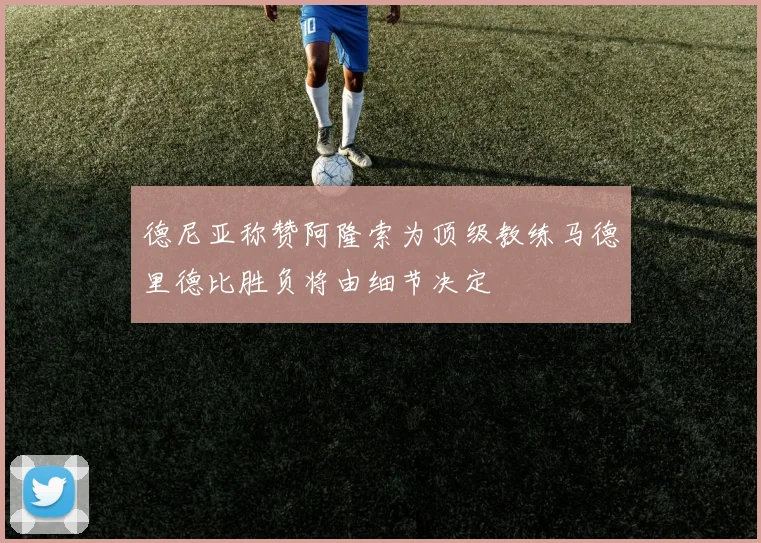 德尼亚称赞阿隆索为顶级教练马德里德比胜负将由细节决定