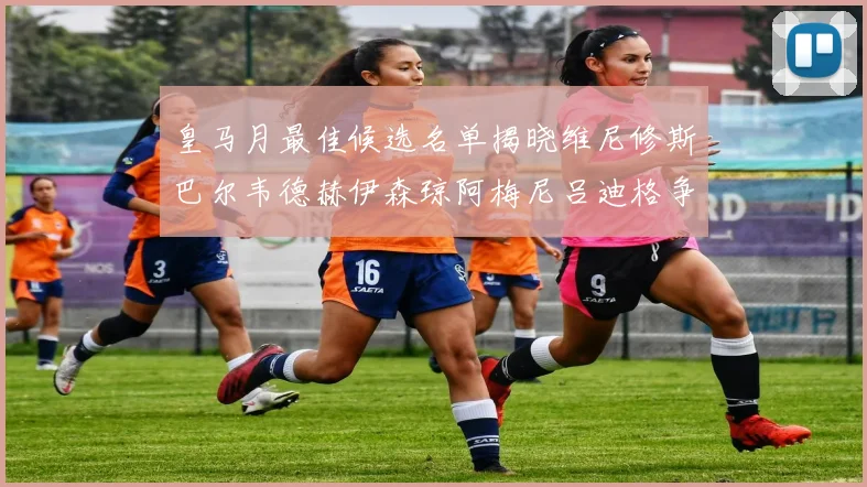 皇马月最佳候选名单揭晓维尼修斯巴尔韦德赫伊森琼阿梅尼吕迪格争夺荣誉