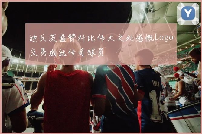 迪瓦茨盛赞科比伟大之处感慨Logo交易成就传奇球员