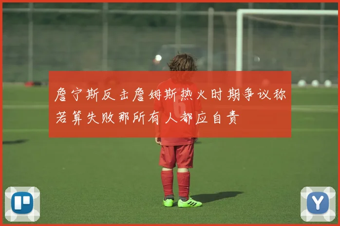 詹宁斯反击詹姆斯热火时期争议称若算失败那所有人都应自责